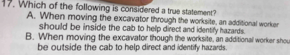 Which of the following is considered a true statement?
A. When moving the excavator through the worksite, an additional worker
should be inside the cab to help direct and identify hazards.
B. When moving the excavator though the worksite, an additional worker shou
be outside the cab to help direct and identify hazards.