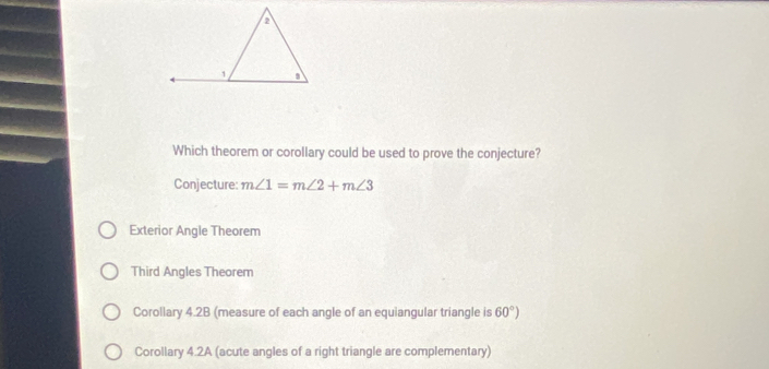 Which theorem or corollary could be used to prove the conjecture?
Conjecture: m∠ 1=m∠ 2+m∠ 3
Exterior Angle Theorem
Third Angles Theorem
Corollary 4.2B (measure of each angle of an equiangular triangle is 60°)
Corollary 4.2A (acute angles of a right triangle are complementary)