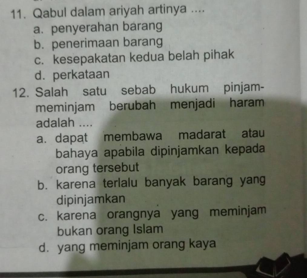 Qabul dalam ariyah artinya ....
a. penyerahan barang
b. penerimaan barang
c. kesepakatan kedua belah pihak
d. perkataan
12. Salah satu sebab hukum pinjam-
meminjam berubah menjadi haram
adalah ....
a. dapat membawa madarat atau
bahaya apabila dipinjamkan kepada
orang tersebut
b. karena terlalu banyak barang yang
dipinjamkan
c. karena orangnya yang meminjam
bukan orang Islam
d. yang meminjam orang kaya