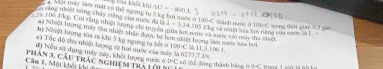 ang c ua khôi kh △ U=-800J
4. Một máy làm mát có thể ngưng tụ 5 kg hơi nước ở 
Tiêt rằng nhiệt nóng chây riêng của nước đá là thành nước ở 100-C
, 26.106 J/kg. Coi rằng nhiệt lượng chi truyền lambda =3,34.105J/kg 100circ C và nhiệt hóa hơi riêng của nước là L. trong thời gian 0,5 giờ 
a) Nhiệt lượng máy thu nhiệt nhận được bé hơn nhiệt lượng làm nước hóa hơi. nước với máy thu nhiệt 
b) Nhiệt lượng tỏa ra khi 5 kg ngưng tụ hết ở 100°C là 11, 3.106 J. 
c) Tốc độ thu nhiệt lượng từ hơi nước của máy là 6277,7 J/s. 
d) Nếu sử dụng máy này, khối lượng nước ở 
phân 3. CÂu trác nghiệm trá Lời N 0circ C có thể đóng thành băng ở 0-C trone 1 eià là 60 k 
Câu 1. Một khối khí đi