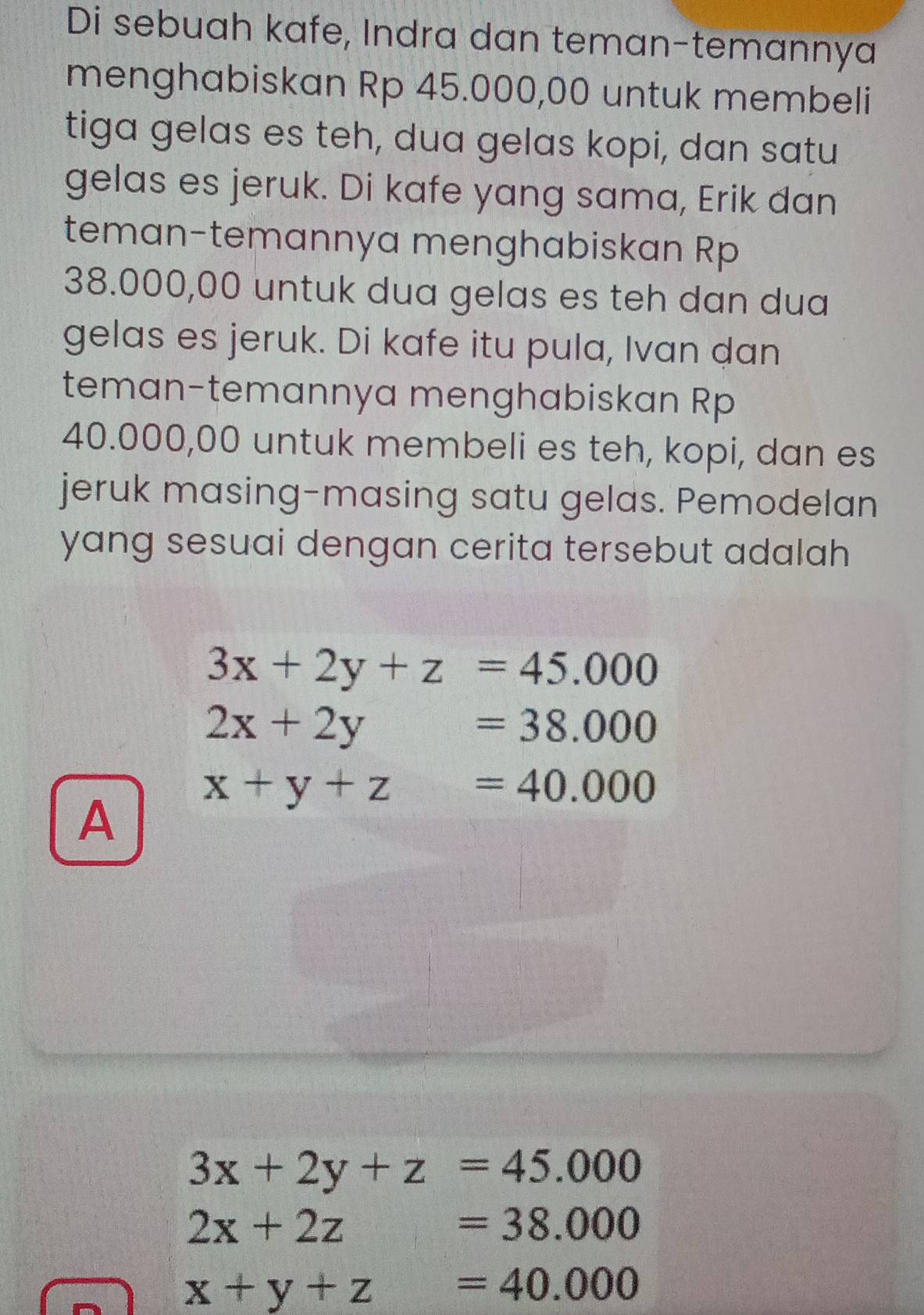 Di sebuah kafe, Indra dan teman-temannya
menghabiskan Rp 45.000,00 untuk membeli
tiga gelas es teh, dua gelas kopi, dan satu
gelas es jeruk. Di kafe yang sama, Erik dan
teman-temannya menghabiskan Rp
38.000,00 untuk dua gelas es teh dan dua
gelas es jeruk. Di kafe itu pula, Ivan dan
teman-temannya menghabiskan Rp
40.000,00 untuk membeli es teh, kopi, dan es
jeruk masing-masing satu gelas. Pemodelan
yang sesuai dengan cerita tersebut adalah
3x+2y+z=45.000
2x+2y=38.000
A x+y+z=40.000
3x+2y+z=45.000
2x+2z=38.000
x+y+z=40.000