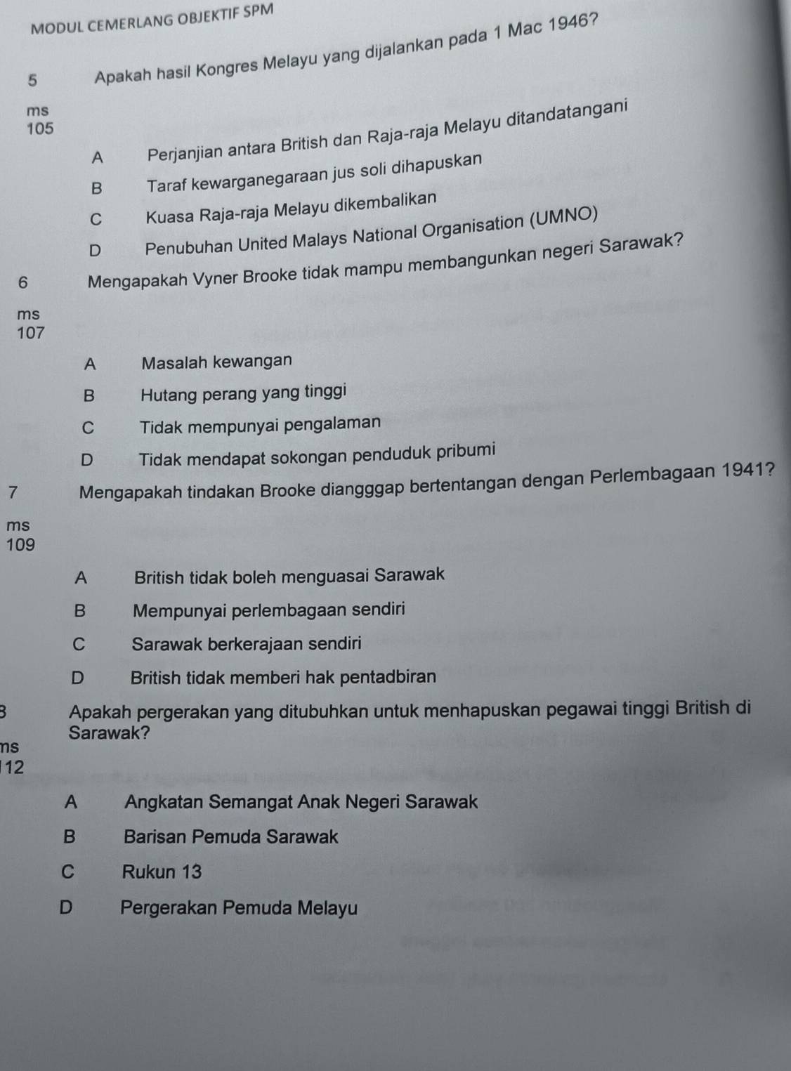 MODUL CEMERLANG OBJEKTIF SPM
5 Apakah hasil Kongres Melayu yang dijalankan pada 1 Mac 1946?
ms
105
A Perjanjian antara British dan Raja-raja Melayu ditandatangani
B Taraf kewarganegaraan jus soli dihapuskan
C Kuasa Raja-raja Melayu dikembalikan
D Penubuhan United Malays National Organisation (UMNO)
6 Mengapakah Vyner Brooke tidak mampu membangunkan negeri Sarawak?
ms
107
A Masalah kewangan
B Hutang perang yang tinggi
C Tidak mempunyai pengalaman
D Tidak mendapat sokongan penduduk pribumi
7 Mengapakah tindakan Brooke diangggap bertentangan dengan Perlembagaan 1941?
ms
109
A British tidak boleh menguasai Sarawak
B Mempunyai perlembagaan sendiri
C Sarawak berkerajaan sendiri
D British tidak memberi hak pentadbiran
Apakah pergerakan yang ditubuhkan untuk menhapuskan pegawai tinggi British di
Sarawak?
ns
12
A Angkatan Semangat Anak Negeri Sarawak
B Barisan Pemuda Sarawak
C Rukun 13
D Pergerakan Pemuda Melayu