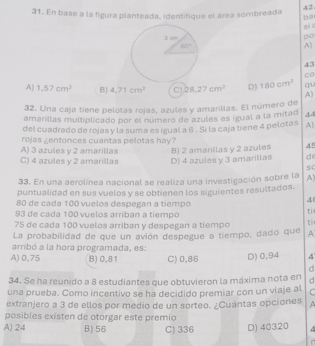 En base a la figura planteada, identifique el área sombreada ba
si
po
A)
43
CO
A) 1,57cm^2 B) 4,71cm^2 C) 28,27cm^2 D) 180cm^2 qu
A)
32. Una caja tíene pelotas rojas, azules y amarillas. El número de
amarillas multiplicado por el número de azules es igual a la mitad 44
del cuadrado de rojas y la suma es igual a 6 . Si la caja tiene 4 pelotas A)
rojas ¿entonces cuantas pelotas hay?
A) 3 azules y 2 amarillas B) 2 amarillas y 2 azules 45
C) 4 azules y 2 amarillas D) 4 azules y 3 amarillas de
sC
33. En una aerolínea nacional se realiza una investigación sobre la A)
puntualidad en sus vuelos y se obtienen los siguientes resultados.
80 de cada 100 vuelos despegan a tiempo
4
93 de cada 100 vuelos arriban a tiempo
tie
75 de cada 100 vuelos arriban y despegan a tiempo
ti
La probabilidad de que un avión despegue a tiempo, dado que A
arribó a la hora programada, es:
A) 0,75 B)0,81 C)0,86 D) 0,94 4
d
34. Se ha reunido a 8 estudiantes que obtuvieron la máxima nota en d
una prueba. Como incentivo se ha decidido premiar con un viaje al C
extranjero a 3 de ellos por medio de un sorteo. ¿Cuántas opciones A
posibles existen de otorgar este premio
A) 24 B) 56 C) 336 D) 40320 4