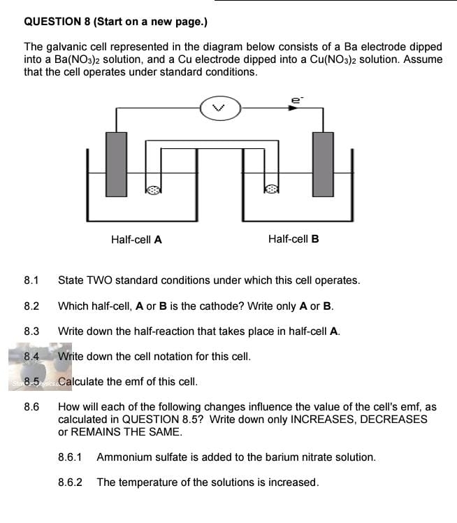 (Start on a new page.) 
The galvanic cell represented in the diagram below consists of a Ba electrode dipped 
into a 3a (NO_3) 2 solution, and a Cu electrode dipped into a Cu(NO_3) solution. Assume 
that the cell operates under standard conditions. 
8.1 State TWO standard conditions under which this cell operates. 
8.2 Which half-cell, A or B is the cathode? Write only A or B. 
8.3 Write down the half-reaction that takes place in half-cell A. 
8.4 Write down the cell notation for this cell. 
8.5 Calculate the emf of this cell. 
8.6 How will each of the following changes influence the value of the cell's emf, as 
calculated in QUESTION 8.5? Write down only INCREASES, DECREASES 
or REMAINS THE SAME. 
8.6.1 Ammonium sulfate is added to the barium nitrate solution. 
8.6.2 The temperature of the solutions is increased.