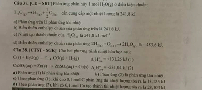 [CD - SBT] Phán ứng phân hủy 1 mol H_2O(g) ở điều kiện chuẩn:
H_2O_(g)to H_2(g)+ 1/2 O_2(g) cần cung cấp một nhiệt lượng là 241, 8 kJ.
a) Phản ứng trên là phản ứng tôa nhiệt.
b) Biến thiên enthalpy chuẩn của phản ứng trên là 241, 8 kJ.
c) Nhiệt tạo thành chuẩn của H_2O_(g) là 241.8kJ.mol^(-1).
d) Biến thiên enthalpy chuẩn của phân ứng 2H_2(g)+O_2(g)to 2H_2O_(g)li-483, 6kJ. 
Câu 38. [CTST - SGK] Cho hai phương trình nhiệt hóa học sau:
C(s)+H_2O(g)to CO(g)+H_2(g) △ _rH_(298)°=+131.25kJ(l)
CuSO_4(aq)+Zn(s)to ZnSO_4(aq)+Cu(s)△ _,H_(2=t)°=-231,04kJ(2)
a) Phản ứng (1) là phản ứng tỏa nhiệt. b) Phản ứng (2) là phản ứng thu nhiệt.
c) Theo phản ứng (1), khi cho 0,1 mol C phản ứng thi nhiệt lượng tỏa ra là 13,125 kJ.
d) Theo phản ứng (2), khi có 0, 1 mol Cu tạo thành thì nhiệt lượng tỏa ra là 23,104 kJ.