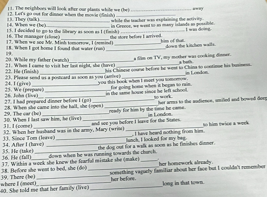 The neighbors will look after our plants while we (be) _away
12. Let's go out for dinner when the movie (finish)_
13. They (talk)_
while the teacher was explaining the activity.
14. When we (be) in Greece, we went to as many islands as possible.
15. I decided to go to the library as soon as I (finish) _I was doing.
16. The manager (close) _the store before I arrived.
17. When we see Mr. Minh tomorrow, I (remind) _him of that.
18. When I got home I found that water (run)_
down the kitchen walls.
19.
20. While my father (watch)_ a film on TV, my mother was cooking dinner.
21. When I came to visit her last night, she (have) _a bath.
22. He (finish)_
his Chinese course before he went to China to continue his business.
23. Please send us a postcard as soon as you (arrive) _in London.
24. I (give) _you this book when I meet you tomorrow.
25. We (prepare)
for going home when it began to rain.
26. John (live) _in the same house since he left school.
27. I had prepared dinner before I (go) to work.
28. When she came into the hall, she (open) _her arms to the audience, smiled and bowed deep
29. The car (be) ready for him by the time he came.
30. When I last saw him, he (live) _in London.
31. I (come) and see you before I leave for the States.
32. When her husband was in the army, Mary (write) _to him twice a week 
33. Since Tom (leave)_ , I have heard nothing from him.
34. After I (have) lunch, I looked for my bag.
35. He (take) _the dog out for a walk as soon as he finishes dinner.
36. He (fall) _down when he was running towards the church.
37. Within a week she knew the fearful mistake she (make)_
38. Before she went to bed, she (do) her homework already.
39. There (be) __something vaguely familiar about her face but I couldn't remember
where I (meet) her before.
40. She told me that her family (live) _long in that town.