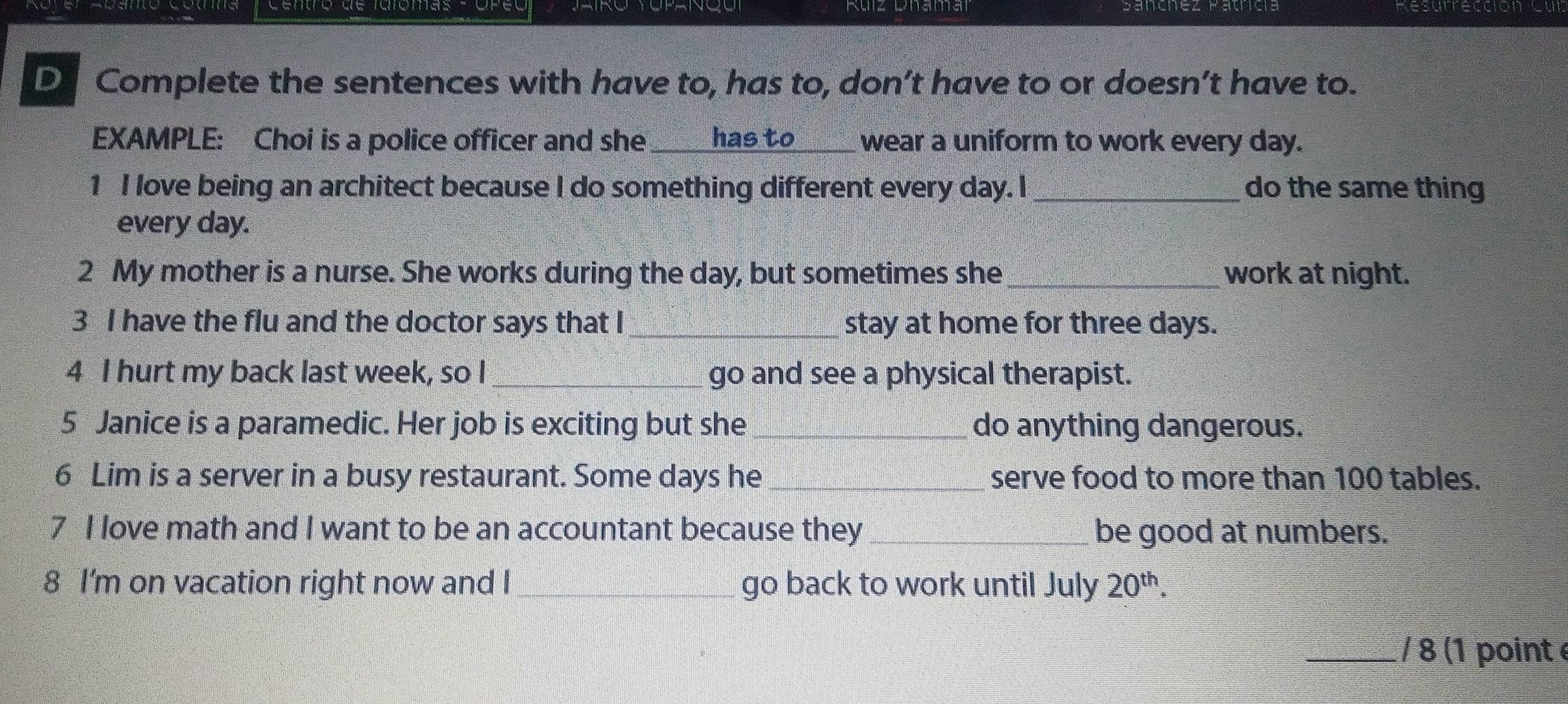 Cono de tarómas- opé Resurreccion cur 
D Complete the sentences with have to, has to, don’t have to or doesn’t have to. 
EXAMPLE: Choi is a police officer and she _has to wear a uniform to work every day. 
1 I love being an architect because I do something different every day. I _do the same thing 
every day. 
2 My mother is a nurse. She works during the day, but sometimes she_ work at night. 
3 I have the flu and the doctor says that I_ stay at home for three days. 
4 I hurt my back last week, so I_ go and see a physical therapist. 
5 Janice is a paramedic. Her job is exciting but she_ do anything dangerous. 
6 Lim is a server in a busy restaurant. Some days he _serve food to more than 100 tables. 
7 I love math and I want to be an accountant because they_ be good at numbers. 
8 I'm on vacation right now and I _go back to work until July 20^(th). 
_/ 8 (1 point