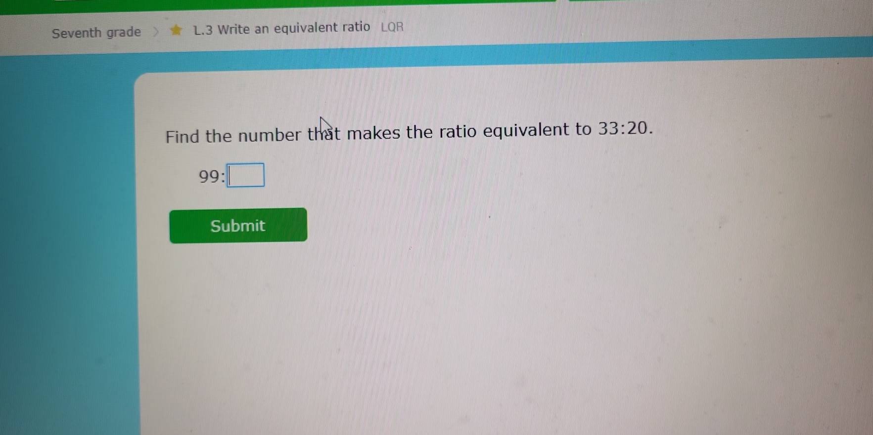 Seventh grade L.3 Write an equivalent ratio LQR 
Find the number that makes the ratio equivalent to 33:20.
99:□
Submit