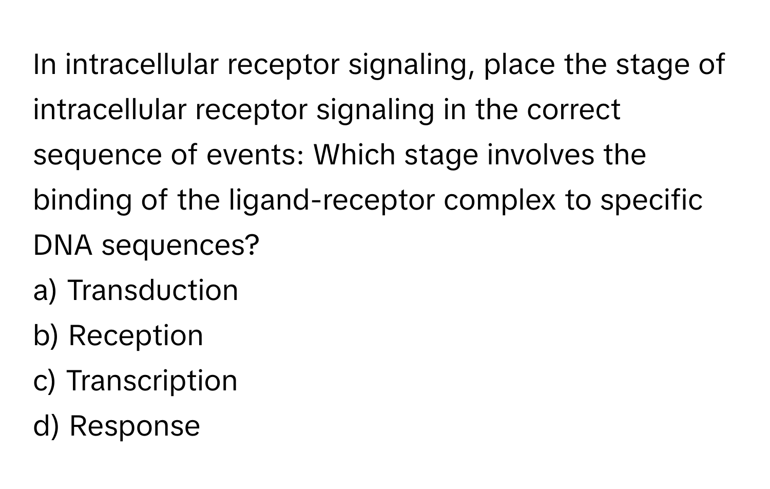 In intracellular receptor signaling, place the stage of intracellular receptor signaling in the correct sequence of events: Which stage involves the binding of the ligand-receptor complex to specific DNA sequences?

a) Transduction 
b) Reception 
c) Transcription 
d) Response