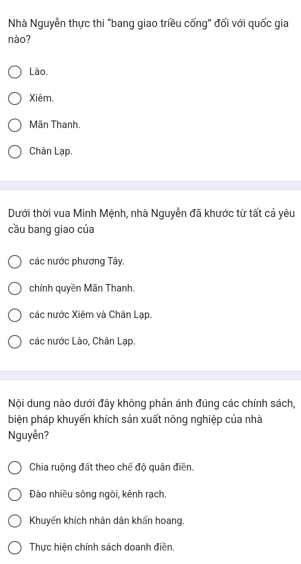 Nhà Nguyễn thực thi “bang giao triều cống” đối với quốc gia
nào?
Lào.
Xiêm.
Mãn Thanh.
Chân Lạp.
Dưới thời vua Minh Mệnh, nhà Nguyễn đã khước từ tất cả yêu
cầu bang giao của
các nước phương Tây.
chính quyền Mãn Thanh.
các nước Xiêm và Chân Lạp.
các nước Lào, Chân Lạp.
Nội dung nào dưới đây không phản ánh đúng các chính sách,
biện pháp khuyến khích sản xuất nông nghiệp của nhà
Nguyễn?
Chia ruộng đất theo chế độ quân điền.
Đào nhiều sông ngòi, kênh rạch.
Khuyến khích nhân dân khẩn hoang.
Thực hiện chính sách doanh điền.