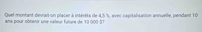 Quel montant devrait-on placer à intérêts de 4,5 %, avec capitalisation annuelle, pendant 10
ans pour obtenir une valeur future de 10 000 $?