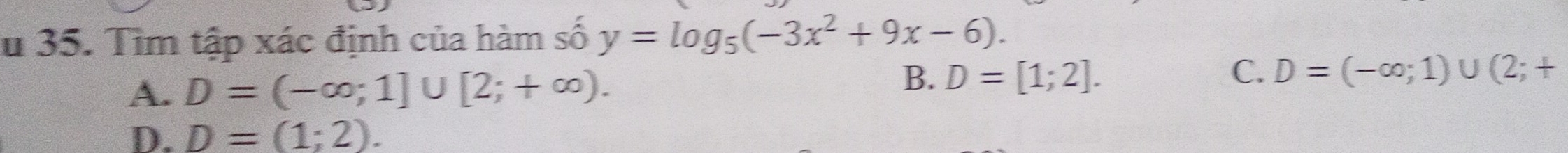 Su 35. Tìm tập xác định của hàm số y=log _5(-3x^2+9x-6).
A. D=(-∈fty ;1]∪ [2;+∈fty ).
B. D=[1;2]. C. D=(-∈fty ;1)∪ (2;+
D. D=(1;2).