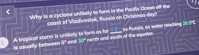 Why is a cyclone unlikely to form in the Pacific Ocean off the 
coast of Vladivostok, Russia on Christmas day? 
1 A tropical storm is unlikely to form as far ____ as Russia, as water reaching
26.5°C
Y 
is usually between 5° and 30° north and south of the equator. 
o