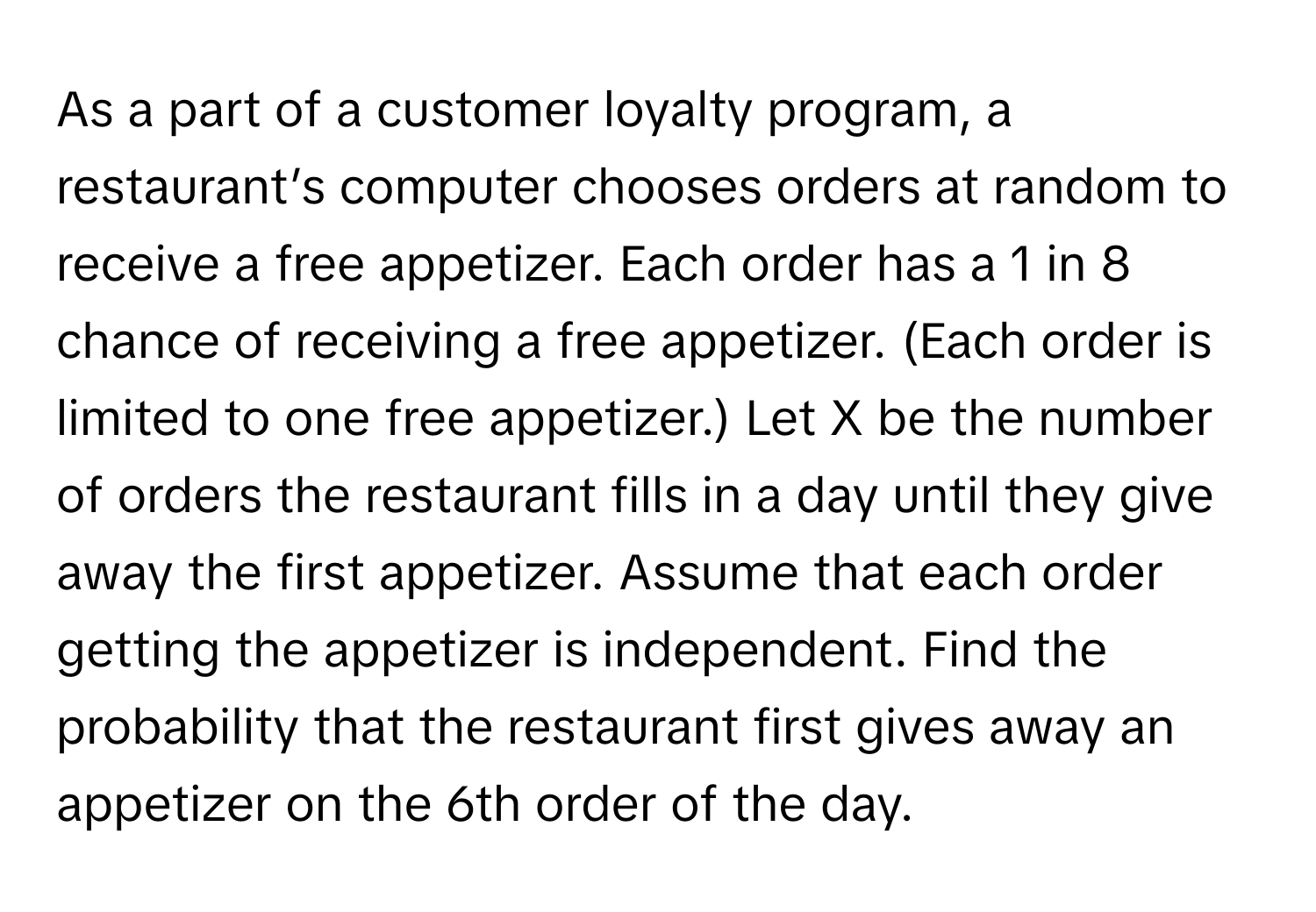 As a part of a customer loyalty program, a restaurant’s computer chooses orders at random to receive a free appetizer. Each order has a 1 in 8 chance of receiving a free appetizer. (Each order is limited to one free appetizer.) Let X be the number of orders the restaurant fills in a day until they give away the first appetizer. Assume that each order getting the appetizer is independent. Find the probability that the restaurant first gives away an appetizer on the 6th order of the day.