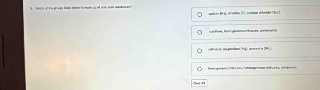 Which of the groups listed below is made up of only pure substances?
sodium (Na), chlorine (Cl), sodium chloride (NaCl)
solutions, homogeneous mixtures, compounds
saltwater, magnesium (Mg), ammonia (NH.)
homogeneous mixtures, heterogeneous mixtures, compound
Clear All