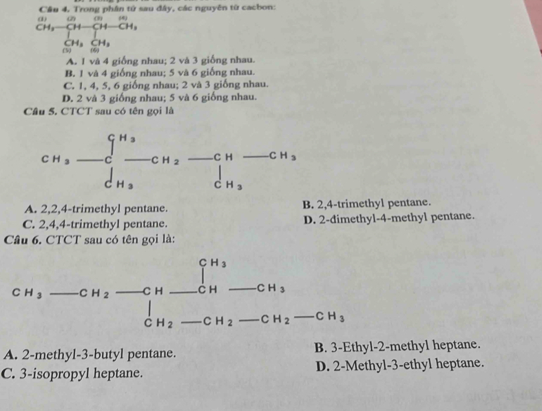 Trong phố  sau đây, các nguyên từ cacbon:
beginarrayr CH_3overline CH Hto  H CH_3(prodlimits _i=1)^(+CH)-CH_3 CH_3
A. 1 và 4 giống nhau; 2 và 3 giống nhau.
B. 1 và 4 giống nhau; 5 và 6 giống nhau.
C. 1, 4, 5, 6 giống nhau; 2 và 3 giống nhau.
D. 2 và 3 giống nhau; 5 và 6 giống nhau.
Câu 5. CTCT sau có tên gọi là
A. 2,2,4-trimethyl pentane. B. 2,4-trimethyl pentane.
C. 2,4,4-trimethyl pentane. D. 2-đimethyl-4-methyl pentane.
Câu 6. CTCT sau có tên gọi là:
C u CH_3
CH_3-CH_2-CH-CH-CH-CH_2-CH_2-CH_3-CH_3endarray _  -CH_2-CH_3
H_2 _  C H_2
A. 2-methyl-3-butyl pentane. B. 3-Ethyl-2-methyl heptane.
C. 3-isopropyl heptane. D. 2-Methyl-3-ethyl heptane.