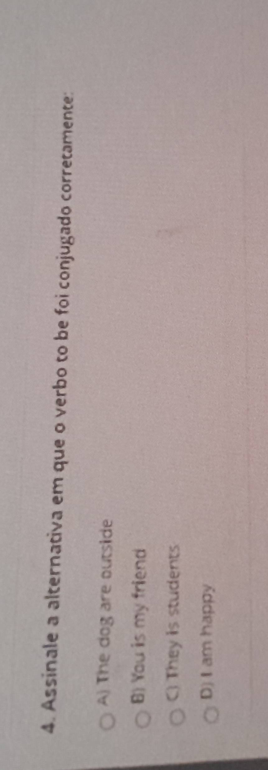Assinale a alternativa em que o verbo to be foi conjugado corretamente:
A) The dog are outside
B) You is my friend
C) They is students
D) I am happy