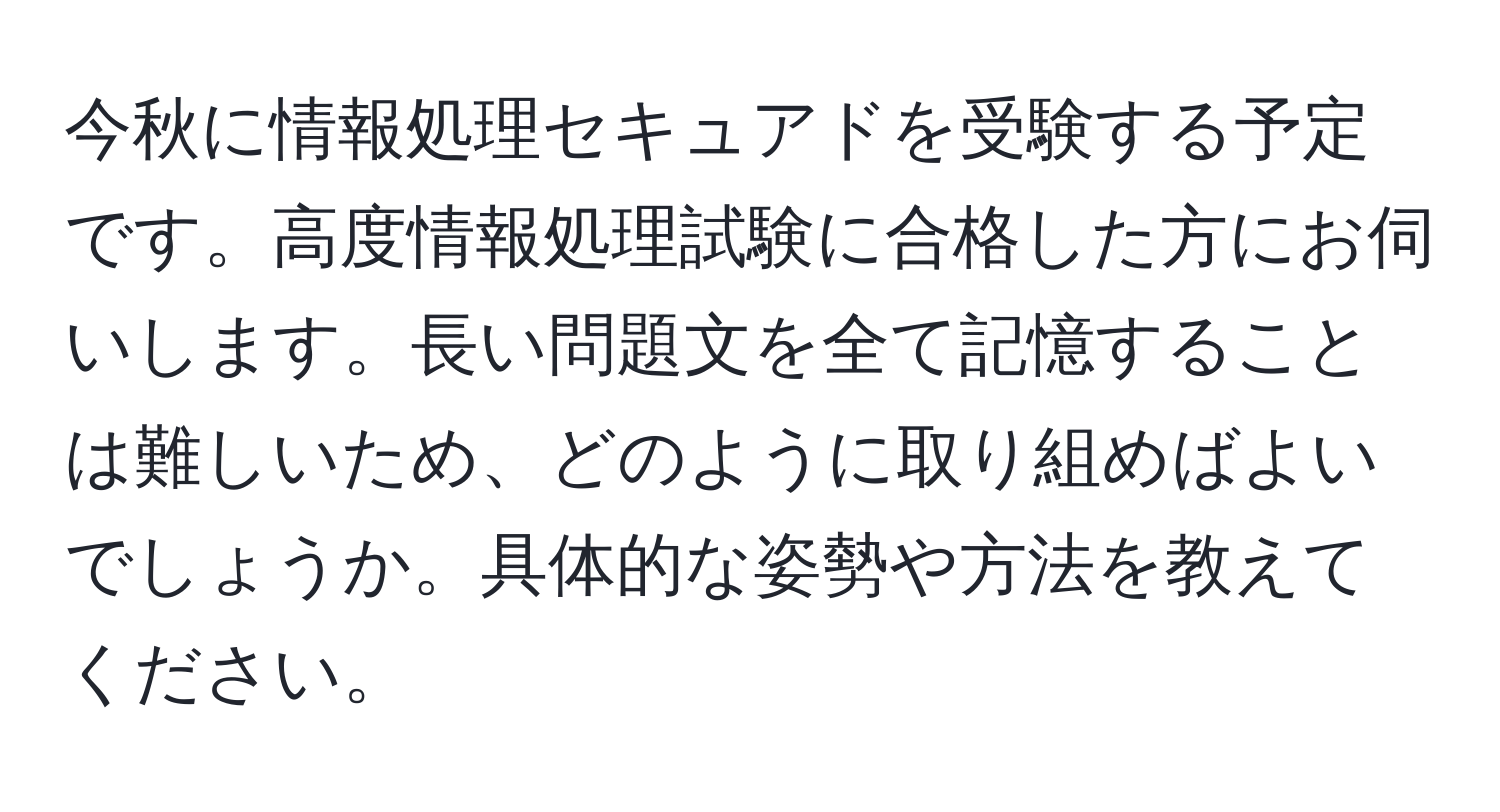 今秋に情報処理セキュアドを受験する予定です。高度情報処理試験に合格した方にお伺いします。長い問題文を全て記憶することは難しいため、どのように取り組めばよいでしょうか。具体的な姿勢や方法を教えてください。