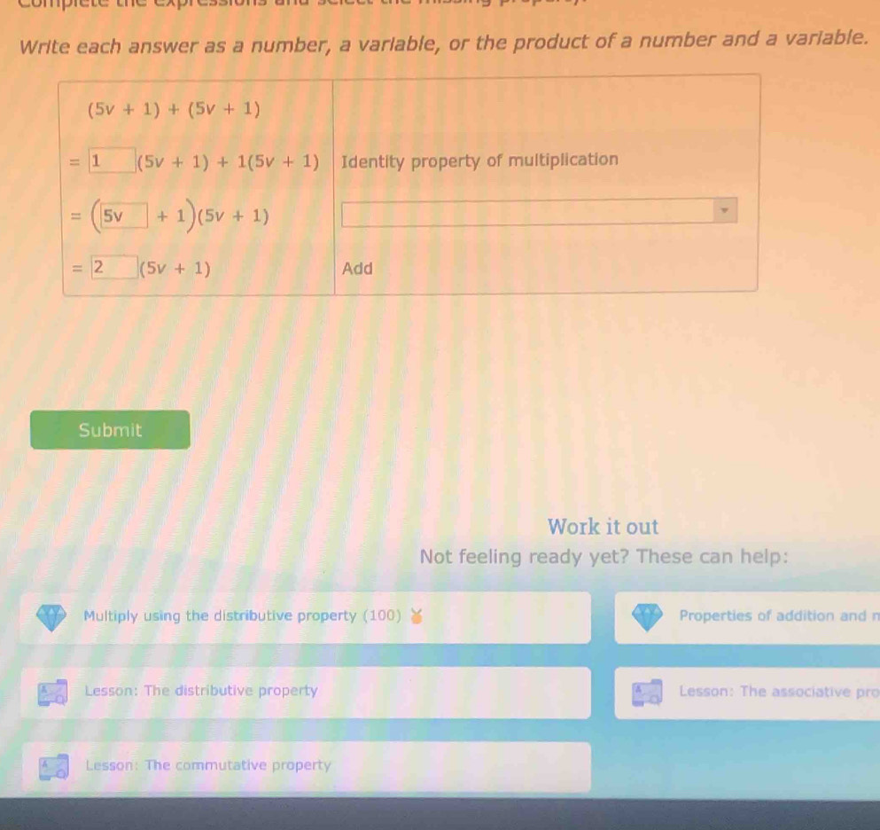 comprct
Write each answer as a number, a variable, or the product of a number and a variable.
Submit
Work it out
Not feeling ready yet? These can help:
Multiply using the distributive property (100) Properties of addition and n
Lesson: The distributive property  Lesson: The associative pro
Lesson: The commutative property