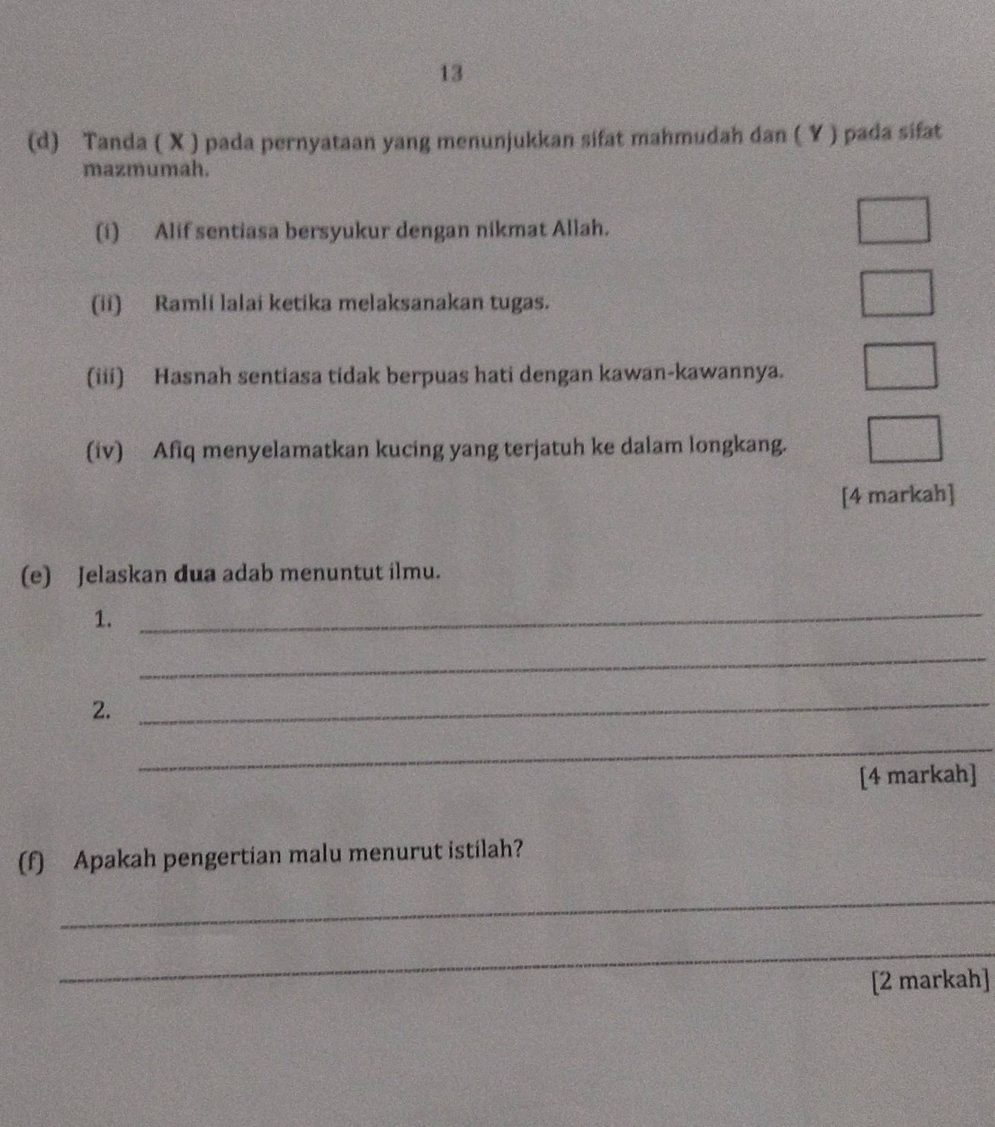 13 
(d) Tanda ( X ) pada pernyataan yang menunjukkan sifat mahmudah dan ( Y ) pada sifat 
mazmumah. 
(i) Alif sentiasa bersyukur dengan nikmat Allah. 
(ii) Ramli lalai ketika melaksanakan tugas. 
(iii) Hasnah sentiasa tidak berpuas hati dengan kawan-kawannya. 
(iv) Afiq menyelamatkan kucing yang terjatuh ke dalam longkang. 
[4 markah] 
(e) Jelaskan dua adab menuntut ilmu. 
1. 
_ 
_ 
2. 
_ 
_ 
[4 markah] 
(f) Apakah pengertian malu menurut istilah? 
_ 
_ 
[2 markah]