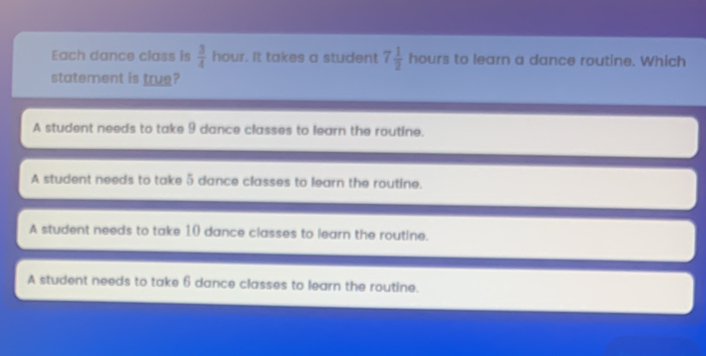 Each dance class is  3/4  hour. It takes a student 7 1/2  hours to learn a dance routine. Which
statement is true?
A student needs to take 9 dance classes to learn the routine.
A student needs to take 5 dance classes to learn the routine.
A student needs to take 10 dance classes to learn the routine.
A student needs to take 6 dance classes to learn the routine.