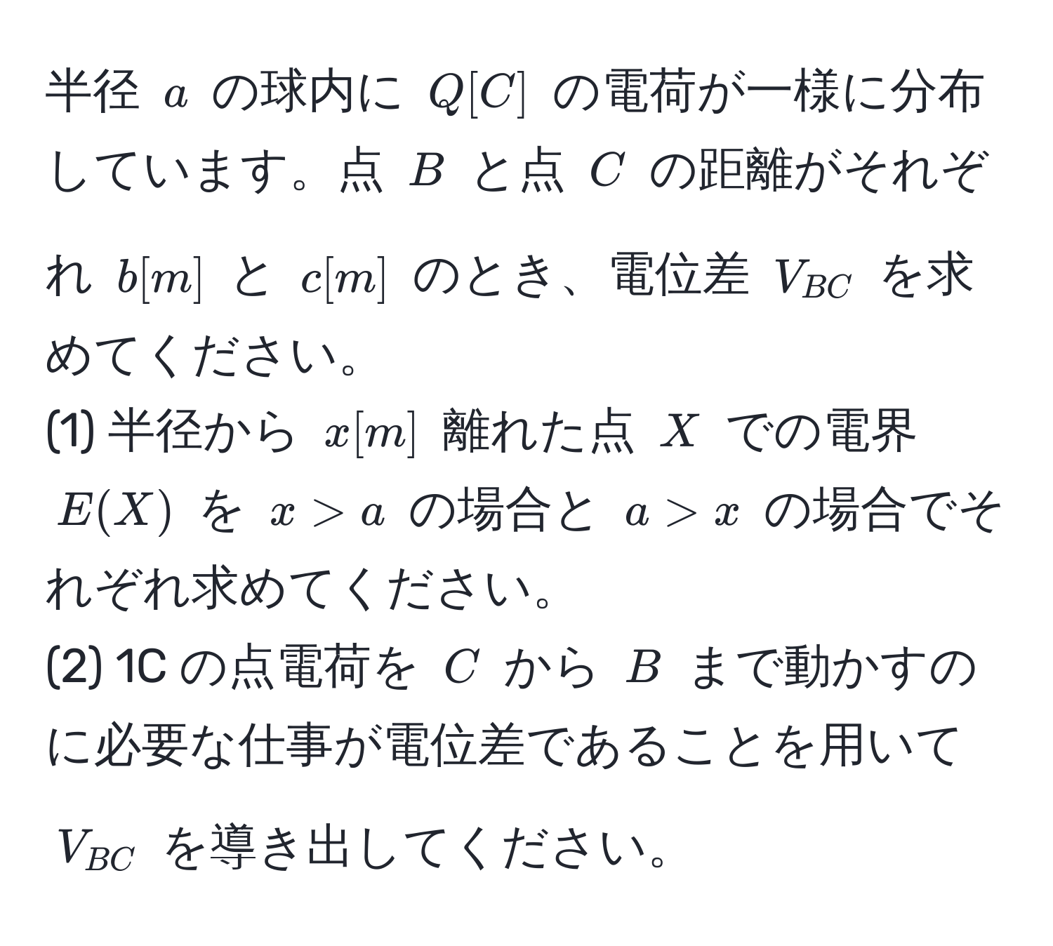 半径 $a$ の球内に $Q [C]$ の電荷が一様に分布しています。点 $B$ と点 $C$ の距離がそれぞれ $b [m]$ と $c [m]$ のとき、電位差 $V_BC$ を求めてください。  
(1) 半径から $x [m]$ 離れた点 $X$ での電界 $E(X)$ を $x > a$ の場合と $a > x$ の場合でそれぞれ求めてください。  
(2) 1C の点電荷を $C$ から $B$ まで動かすのに必要な仕事が電位差であることを用いて $V_BC$ を導き出してください。