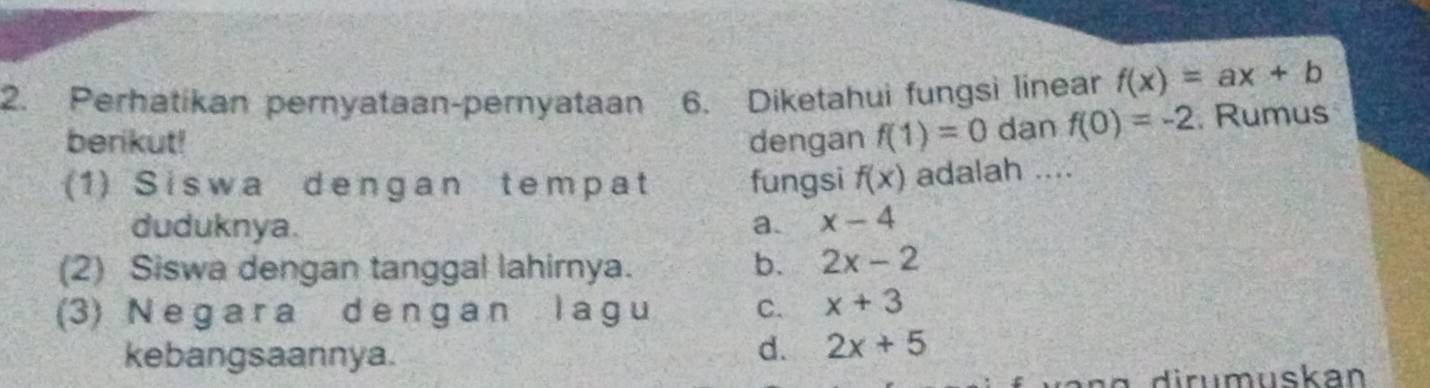 Perhatikan pernyataan-pernyataan 6. Diketahui fungsi linear f(x)=ax+b
berikut! dengan f(1)=0 dan f(0)=-2 Rumus
(1)Siswa dengan tempat fungsi f(x) adalah ....
duduknya. a. x-4
(2) Siswa dengan tanggal lahirnya. b. 2x-2
(3) Ne ga r a d en g a n l a g u C. x+3
kebangsaannya.
d. 2x+5