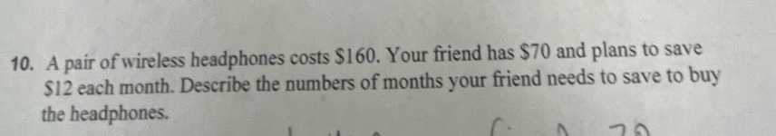 A pair of wireless headphones costs $160. Your friend has $70 and plans to save
$12 each month. Describe the numbers of months your friend needs to save to buy 
the headphones.