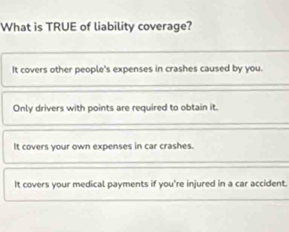 What is TRUE of liability coverage?
It covers other people's expenses in crashes caused by you.
Only drivers with points are required to obtain it.
It covers your own expenses in car crashes.
It covers your medical payments if you're injured in a car accident.