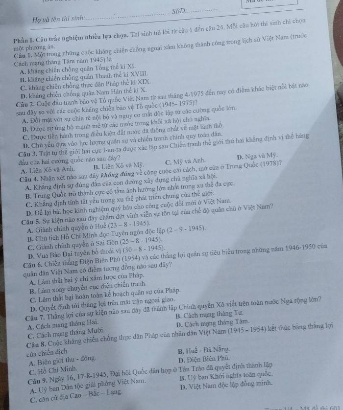 Họ và tên thí sinh:_ SBD:_
Phần I. Câu trắc nghiệm nhiều lựa chọn. Thí sinh trả lời từ câu 1 đến câu 24. Mỗi câu hói thí sinh chỉ chọn
Câu 1. Một trong những cuộc kháng chiến chống ngoại xâm không thành công trong lịch sử Việt Nam (trước
một phương án.
Cách mạng tháng Tầm năm 1945) là
A. khảng chiến chống quân Tổng thế ki XI.
B. kháng chiến chống quân Thanh thể ki XVIII
C. khảng chiến chống thực dân Pháp thế ki XIX
D. khảng chiến chống quân Nam Hán thể ki X.
Câu 2. Cuộc đấu tranh bảo vệ Tổ quốc Việt Nam từ sau tháng 4-1975 đến nay có điểm khác biệt nổi bật năo
sau đây so với các cuộc kháng chiến bảo vệ Tổ quốc (1945- 1975)?
A. Đối mặt với sự chia rẽ nội bộ và nguy cơ mắt độc lập từ các cường quốc lớn.
B. Được sự ủng hộ mạnh mẽ từ các nước trong khổi xã hội chủ nghĩa.
C. Được tiến hành trong điều kiện đất nước đã thống nhất về mặt lãnh thổ.
D. Chủ yếu dựa vào lực lượng quân sự và chiến tranh chính quy toàn dân.
Câu 3. Trật tự thế giới hai cực I-an-ta được xác lập sau Chiến tranh thể giới thứ hai khẳng định vị thể hàng
đầu của hai cường quốc nào sau đây?
A. Liên Xô và Anh. B. Liên Xô và Mỹ. C. Mỹ và Anh. D. Nga và Mỹ.
Cầu 4. Nhận xét nào sau đây không đúng về công cuộc cải cách, mở cửa ở Trung Quốc (1978)?
A. Khẳng định sự đủng đẫn của con đường xây đựng chủ nghĩa xã hội.
B. Trung Quốc trở thành cực có tầm ảnh hưởng lớn nhất trong xu thể đa cực.
C. Khẳng định tính tất yếu trong xu thể phát triển chung của thể giới.
D. Để lại bài học kinh nghiệm quý bầu cho công cuộc đổi mới ở Việt Nam.
Câu 5. Sự kiện nào sau đây chẩm dứt vĩnh viễn sự tồn tại của chế độ quân chủ ở Việt Nam?
A. Giành chính quyền ở Huô (23-8-1945). lap(2-9-1945).
B. Chủ tịch Hồ Chí Minh đọc Tuyên ngôn độc
C. Giành chính quyễn ở Sải Gòn (25-8-1945).
D. Vua Bảo Đại tuyên bố thoái vị (30-8-1945).
Câu 6, Chiến thắng Điện Biên Phủ (1954) và các thắng lợi quân sự tiêu biểu trong những năm 1946-1950 của
quân dân Việt Nam có điểm tương đồng nào sau đây?
A. Làm thất bại ý chí xâm lược của Pháp.
B. Làm xoay chuyển cục diện chiến tranh.
C. Làm thất bại hoàn toàn kế hoạch quân sự của Pháp.
D. Quyết định tới thắng lợi trên mặt trận ngoại giao.
Câu 7. Thẳng lợi của sự kiện nào sau đây đã thành lập Chính quyền Xô viết trên toàn nước Nga rộng lớn?
A. Cách mạng tháng Hai. B. Cách mạng tháng Tư.
C. Cách mạng tháng Mười. D. Cách mạng tháng Tâm.
Câu 8. Cuộc kháng chiến chồng thực dân Pháp của nhân dân Việt Nam (1945 - 1954) kết thúc bằng thắng lợi
của chiến dịch B. Huế - Đà Nẵng.
A. Biên giới thu - đồng
D. Điện Biên Phủ.
C. Hồ Chí Minh.
Câu 9. Ngày 16, 17-8-1945, Đại hội Quốc dân họp ở Tân Trào đã quyết định thành lập
A. Uỷ ban Dân tộc giải phóng Việt Nam. B. Uỷ ban Khởi nghĩa toàn quốc.
C. căn cứ địa Cao ~ Bắc - Lạng. D. Việt Nam độc lập đồng minh.