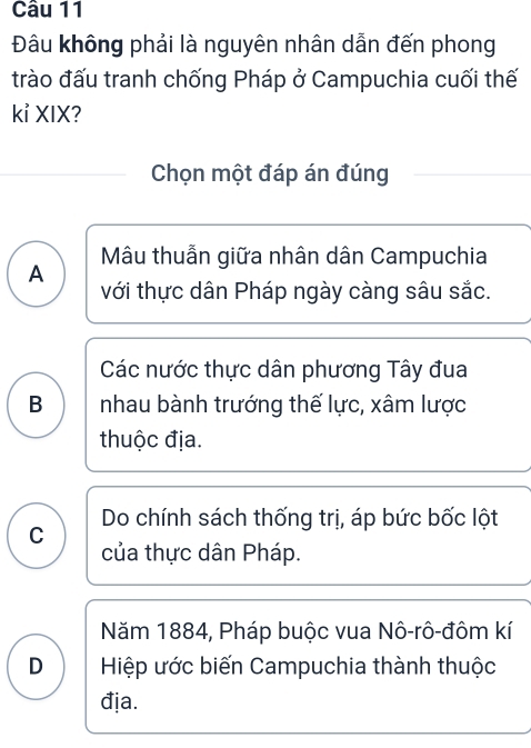 Đâu không phải là nguyên nhân dẫn đến phong
trào đấu tranh chống Pháp ở Campuchia cuối thế
kỉ XIX?
Chọn một đáp án đúng
A Mâu thuẫn giữa nhân dân Campuchia
với thực dân Pháp ngày càng sâu sắc.
Các nước thực dân phương Tây đua
B nhau bành trướng thế lực, xâm lược
thuộc địa.
Do chính sách thống trị, áp bức bốc lột
C
của thực dân Pháp.
Năm 1884, Pháp buộc vua Nô-rô-đôm kí
D Hiệp ước biến Campuchia thành thuộc
địa.