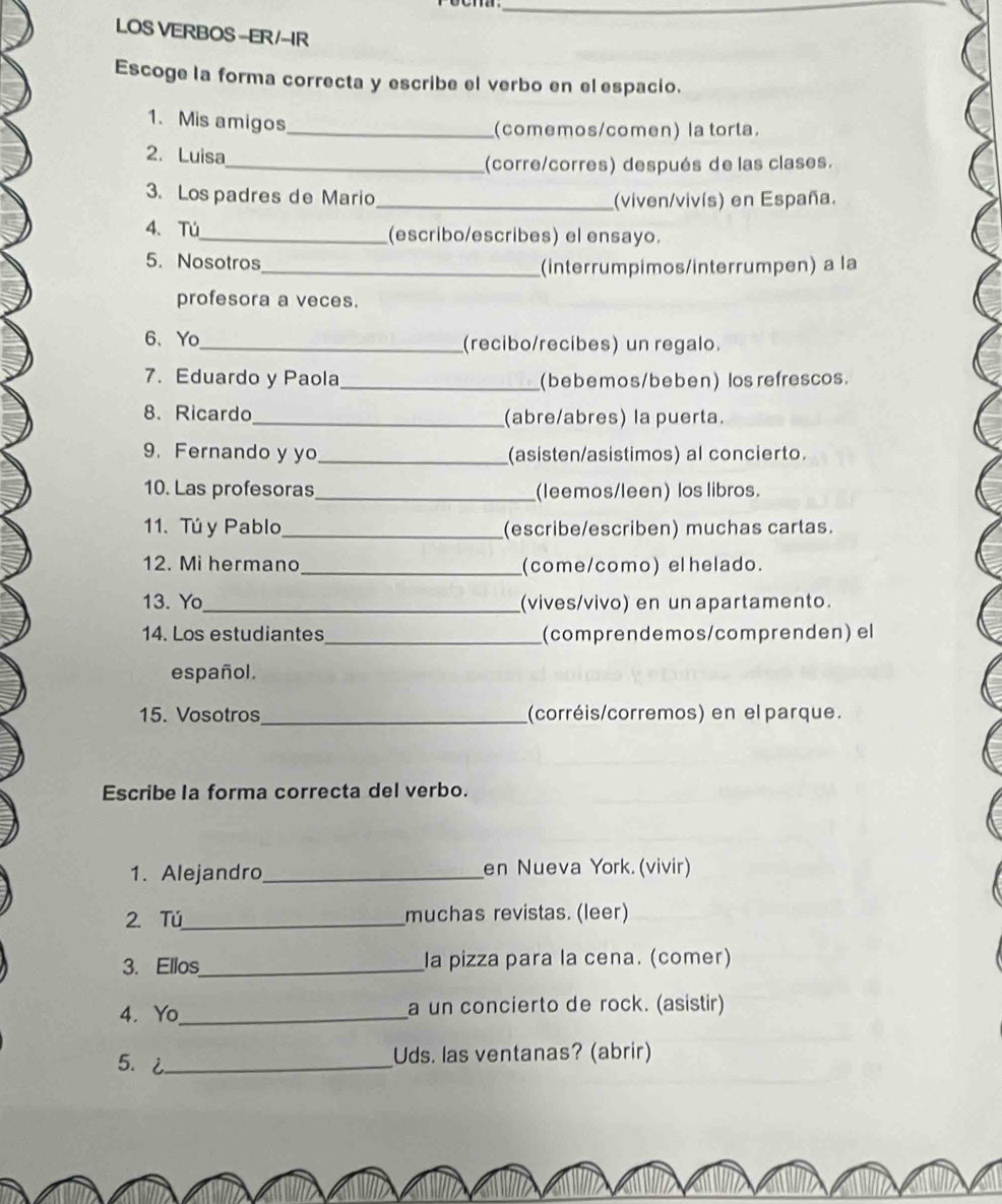 LOS VERBOS-ER/IR 
Escoge la forma correcta y escribe el verbo en el espacio. 
1. Mis amigos 
_(comemos/comen) la torta. 
2. Luisa 
_(corre/corres) después de las clases. 
3. Lospadres de Mario_ (viven/vivís) en España. 
4.Tú_ (escribo/escribes) el ensayo. 
5. Nosotros 
_(interrumpimos/interrumpen) a la 
profesora a veces. 
6、Yo_ (recibo/recibes) un regalo. 
7. Eduardo y Paola _(bebemos/beben) los refrescos. 
8. Ricardo_ (abre/abres) la puerta. 
9. Fernando y yo_ (asisten/asistimos) al concierto. 
10. Las profesoras_ (leemos/leen) los libros. 
11. Tú y Pablo_ (escribe/escriben) muchas cartas. 
12. Mi hermano_ (come/como) elhelado. 
13. Yo_ (vives/vivo) en un apartamento. 
14. Los estudiantes_ (comprendemos/comprenden) el 
español. 
15. Vosotros_ (corréis/corremos) en el parque. 
Escribe la forma correcta del verbo. 
1. Alejandro_ en Nueva York. (vivir) 
2. Tú_ muchas revistas. (leer) 
3. Ellos_ la pizza para la cena. (comer) 
4. Yo_ a un concierto de rock. (asistir) 
5.2_ 
Uds. las ventanas? (abrir)