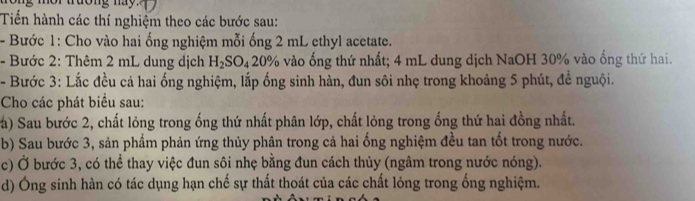 Tiến hành các thí nghiệm theo các bước sau: 
- Bước 1: Cho vào hai ổng nghiệm mỗi ống 2 mL ethyl acetate. 
- Bước 2: Thêm 2 mL dung dịch H_2SO_420% 6 vào ống thứ nhất; 4 mL dung dịch NaOH 30% vào ống thứ hai. 
- Bước 3: Lắc đều cả hai ống nghiệm, lắp ống sinh hàn, đun sôi nhẹ trong khoảng 5 phút, để nguội. 
Cho các phát biểu sau: 
(a) Sau bước 2, chất lỏng trong ống thứ nhất phân lớp, chất lỏng trong ống thứ hai đồng nhất. 
b) Sau bước 3, sản phẩm phản ứng thủy phân trong cả hai ống nghiệm đều tan tốt trong nước. 
c) Ở bước 3, có thể thay việc đun sôi nhẹ bằng đun cách thủy (ngâm trong nước nóng). 
d) Ông sinh hàn có tác dụng hạn chế sự thất thoát của các chất lỏng trong ống nghiệm.