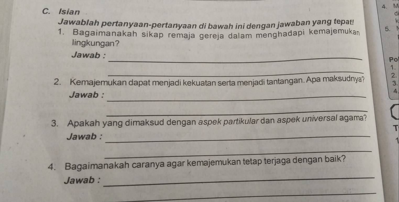 M
C. Isian 
di 
Jawablah pertanyaan-pertanyaan di bawah ini dengan jawaban yang tepat! 
k 
1. Bagaimanakah sikap remaja gereja dalam menghadapi kemajemukan 5. 
lingkungan? 
Jawab : 
_ 
Pol 
_ 
1. 
2. Kemajemukan dapat menjadi kekuatan serta menjadi tantangan. Apa maksudnya? 
2. 
3. 
Jawab :_ 
4 
_ 
3. Apakah yang dimaksud dengan aspek partikular dan aspek universal agama? 
T 
Jawab :_ 
1 
_ 
4. Bagaimanakah caranya agar kemajemukan tetap terjaga dengan baik? 
Jawab : 
_ 
_