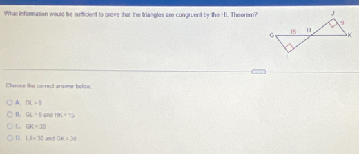 What information would be sufficient to prove that the triangles are congruent by the HL Theorem?
Choose the correct answer below.
A. GL=9
B. GL=9 and HK=15
C. GK=30
D. LJ=30 and GK=30