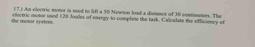 17.) An electric motor is used to lift a 50 Newton load a distance of 30 centimeters. The 
electric motor used 120 Joules of energy to complete the task. Calculate the efficiency of 
the motor system.