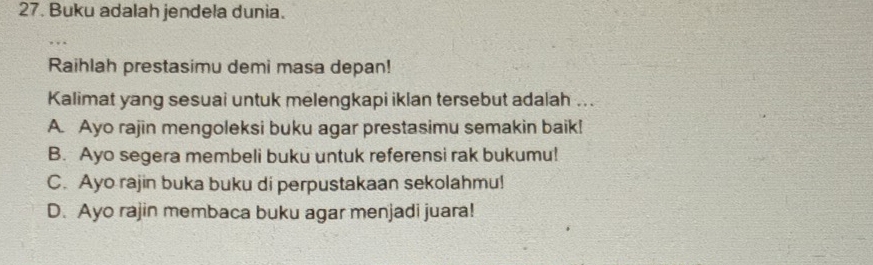 Buku adalah jendela dunia.
, , .
Raihlah prestasimu demi masa depan!
Kalimat yang sesuai untuk melengkapi iklan tersebut adalah ...
A. Ayo rajin mengoleksi buku agar prestasimu semakin baik!
B. Ayo segera membeli buku untuk referensi rak bukumu!
C. Ayo rajin buka buku di perpustakaan sekolahmu!
D. Ayo rajin membaca buku agar menjadi juara!