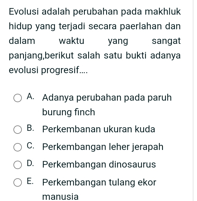 Evolusi adalah perubahan pada makhluk
hidup yang terjadi secara paerlahan dan
dalam waktu yang sangat
panjang,berikut salah satu bukti adanya
evolusi progresif....
A. Adanya perubahan pada paruh
burung finch
B. Perkembanan ukuran kuda
C. Perkembangan leher jerapah
D. Perkembangan dinosaurus
E. Perkembangan tulang ekor
manusia