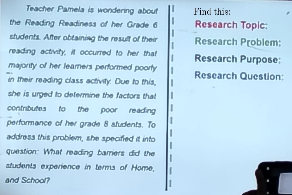 Teacher Pamela is wondering about Find this: 
the Reading Readiness of her Grade 6 Research Topic: 
students. After obtaining the result of their Research Problem: 
reading activity, it occurred to her that 
Research Purpose: 
majority of her learners performed poorly 
Research Question: 
in their reading class activity. Due to this, 
she is urged to determine the factors that 
contrbutes to the poor reading 
performance of her grade 8 students. To 
address this problem, she specified it into 
question: What reading barriers did the 
students experience in terms of Home, 
and School?