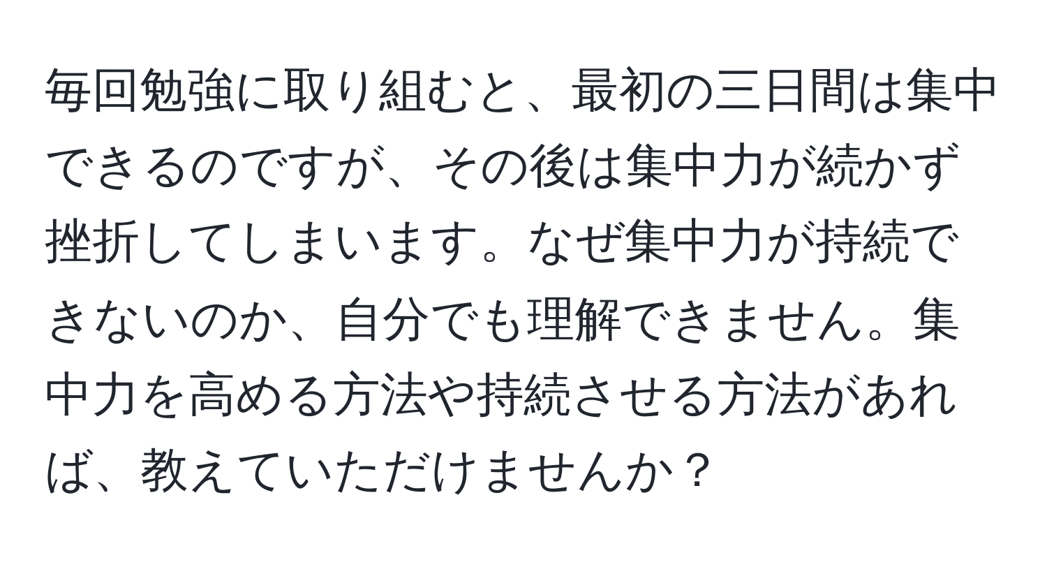 毎回勉強に取り組むと、最初の三日間は集中できるのですが、その後は集中力が続かず挫折してしまいます。なぜ集中力が持続できないのか、自分でも理解できません。集中力を高める方法や持続させる方法があれば、教えていただけませんか？