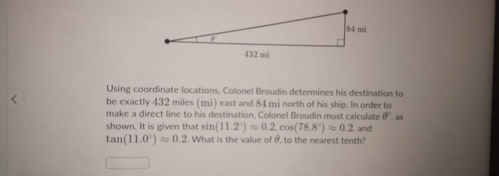 Using coordinate locations, Colonel Broudin determines his destination to
be exactly 432 miles (mi) east and 84 mi north of his ship. In order to
make a direct line to his destination, Colonel Broudin must calculate θ° , as
shown. It is given that sin (11.2°)approx 0.2,cos (78.8°)approx 0.2 , and
tan (11.0°)approx 0.2. What is the value of θ, to the nearest tenth?