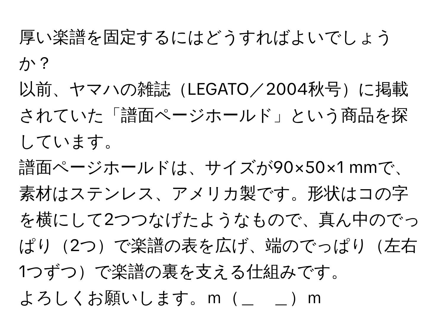 厚い楽譜を固定するにはどうすればよいでしょうか？  
以前、ヤマハの雑誌LEGATO／2004秋号に掲載されていた「譜面ページホールド」という商品を探しています。  
譜面ページホールドは、サイズが90×50×1 mmで、素材はステンレス、アメリカ製です。形状はコの字を横にして2つつなげたようなもので、真ん中のでっぱり2つで楽譜の表を広げ、端のでっぱり左右1つずつで楽譜の裏を支える仕組みです。  
よろしくお願いします。ｍ＿　＿ｍ