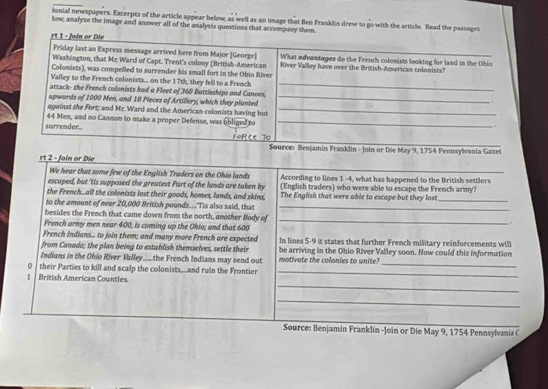 ionial newspapers. Excerpts of the article appear below, as well as an image that Ben Franklin drew to go with the article. Read the passages 
low, analyze the image and answer all of the analysis questions that accompany them. 
rt 1 - Join or Die 
Friday last an Express message arrived here from Major [George] What advantages do the French colonists looking for land in the Ohio 
Washington, that Mr. Ward of Capt. Trent's colony (British-American River Valley have over the British-American colonists? 
Colonists), was compelled to surrender his small fort in the Ohio River 
Valley to the French colonists... on the 17th, they fell to a French 
attack- the French colonists had a Fleet of 360 Battleships and Canoes, 
_ 
upwards of 1000 Men, and 18 Pieces of Artillery, which they planted_ 

aquinst the Fort; and Mr. Ward and the American colonists having but_
44 Men, and no Cannon to make a proper Defense, was obliged to_ 
surrender.. 
. 
For(e TO 
Source: Benjamin Franklin - Join or Die May 9, 1754 Pennsylvania Gazet 
rt 2 - Join or Die 
We hear that some few of the English Traders on the Ohio lands According to lines 1 -4, what has happened to the British settlers 
escaped, but ’tis supposed the greatest Part of the lands are taken by (English traders) who were able to escape the French army? 
the French..all the colonists lost their goods, homes, lands, and skins, The English that were able to escape but they lost_ 
to the amount of near 20,000 British pounds...'Tis also said, that_ 
besides the French that came down from the north, another Body of_ 
. 
French army men near 400, is coming up the Ohio; and that 600
French Indians... to join them; and many more French are expected In lines 5-9 it states that further French military reinforcements will 
from Canada; the plan being to establish themselves, settle their be arriving in the Ohio River Valley soon. How could this information 
_ 
Indians in the Ohio River Valley....the French Indians may send out motivate the colonies to unite? 
0 their Parties to kill and scalp the colonists _and ruin the Frontier_ 
_ 
1 British American Counties. 
_ 
Source: Benjamin Franklin -Join or Die May 9, 1754 Pennsylvania C