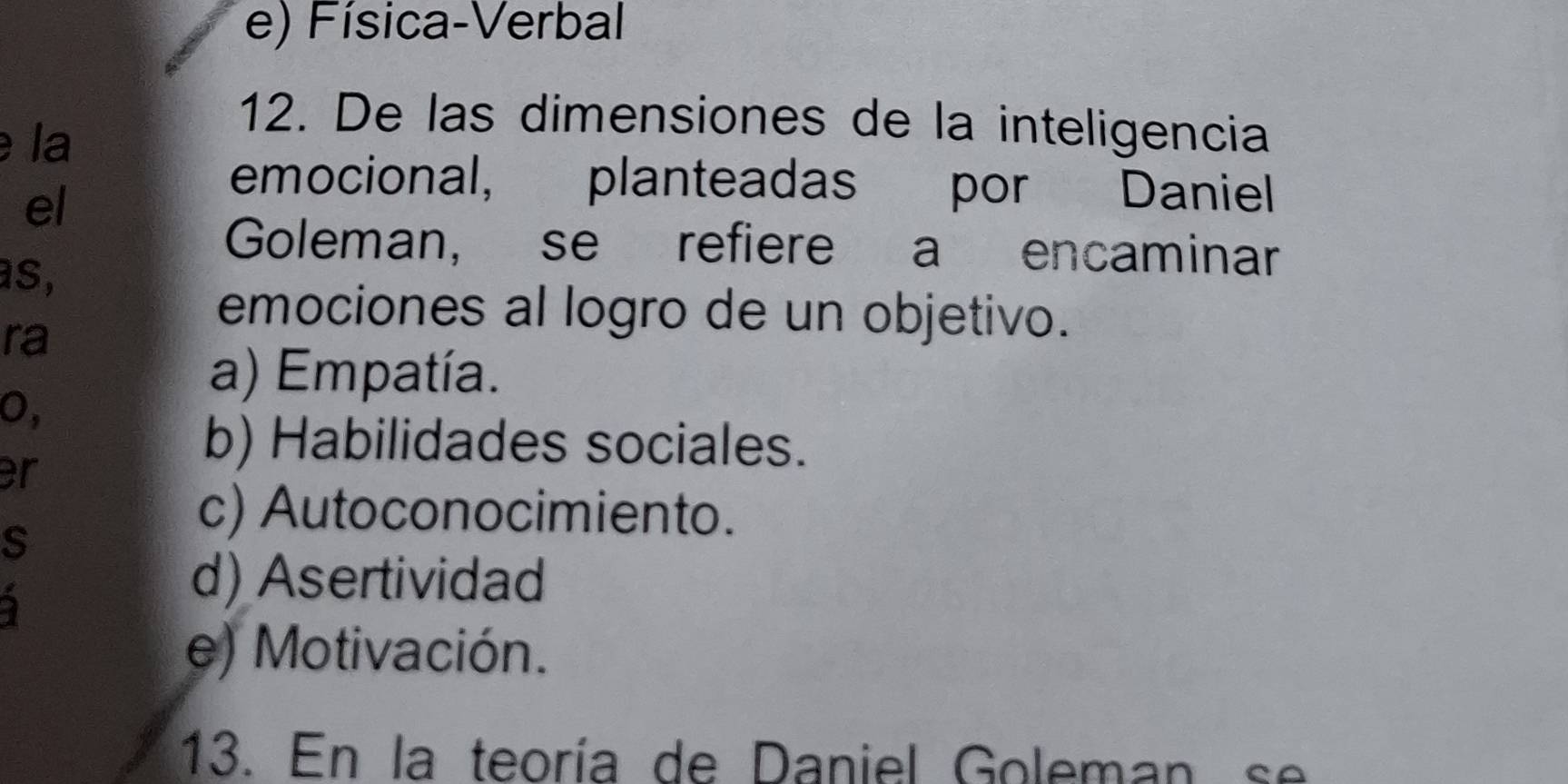 e) Física-Verbal
la
12. De las dimensiones de la inteligencia
el
emocional, planteadas por Daniel
Goleman, se refiere a encaminar
as,
ra
emociones al logro de un objetivo.
a) Empatía.
0,
er
b) Habilidades sociales.
s
c) Autoconocimiento.
2
d) Asertividad
e) Motivación.
13. En la teoría de Daniel Goleman se