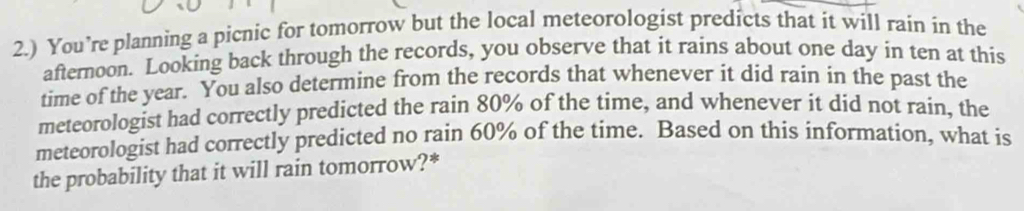 2.) You’re planning a picnic for tomorrow but the local meteorologist predicts that it will rain in the 
afternoon. Looking back through the records, you observe that it rains about one day in ten at this 
time of the year. You also determine from the records that whenever it did rain in the past the 
meteorologist had correctly predicted the rain 80% of the time, and whenever it did not rain, the 
meteorologist had correctly predicted no rain 60% of the time. Based on this information, what is 
the probability that it will rain tomorrow?*