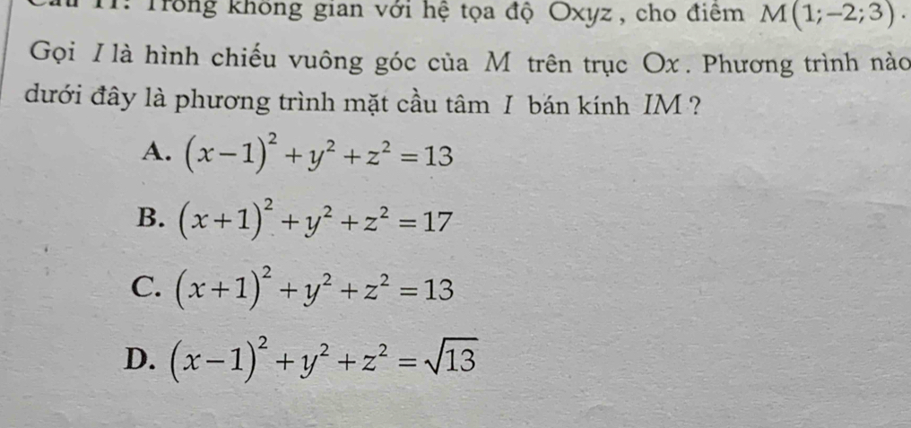 1: Trong không gian với hệ tọa độ Oxyz , cho điểm M(1;-2;3). 
Gọi I là hình chiếu vuông góc của M trên trục Ox. Phương trình nào
đưới đây là phương trình mặt cầu tâm I bán kính IM ?
A. (x-1)^2+y^2+z^2=13
B. (x+1)^2+y^2+z^2=17
C. (x+1)^2+y^2+z^2=13
D. (x-1)^2+y^2+z^2=sqrt(13)