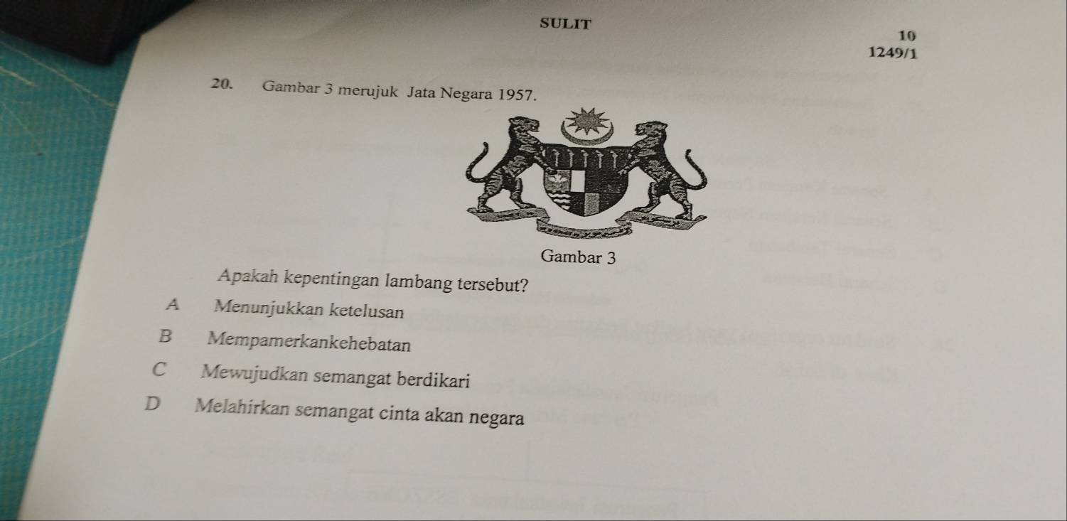 SULIT
10
1249/1
20. Gambar 3 merujuk Jata Negara 1957.
Gambar 3
Apakah kepentingan lambang tersebut?
A Menunjukkan ketelusan
B Mempamerkankehebatan
C Mewujudkan semangat berdikari
D Melahirkan semangat cinta akan negara