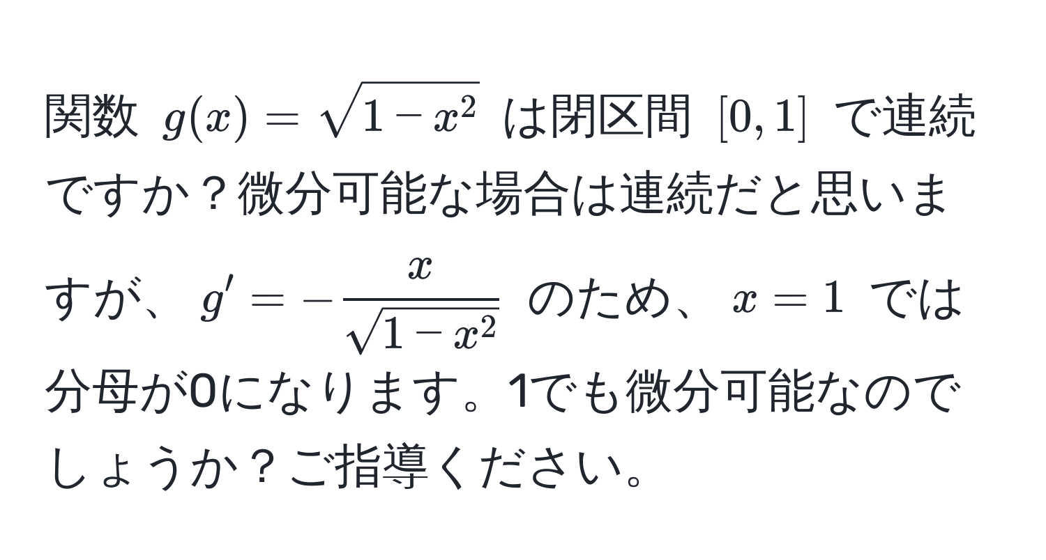 関数 $g(x) = sqrt(1 - x^2)$ は閉区間 $[0, 1]$ で連続ですか？微分可能な場合は連続だと思いますが、$g' = - x/sqrt(1 - x^2) $ のため、$x=1$ では分母が0になります。1でも微分可能なのでしょうか？ご指導ください。