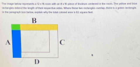 The image below represents a 12 x 16 room with an 8 x 10 piece of fincleam centered in the rooms. The yellow and blue 
rectangles-extend the length of their respective sides. Where these two rectangles overlap, there is a green rectangle. 
in the peragraph box below, explain why the total colored area is $2 squane feet