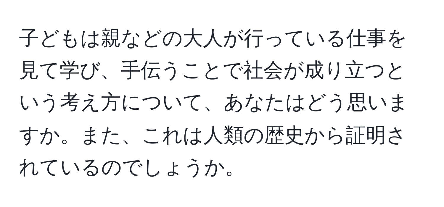 子どもは親などの大人が行っている仕事を見て学び、手伝うことで社会が成り立つという考え方について、あなたはどう思いますか。また、これは人類の歴史から証明されているのでしょうか。